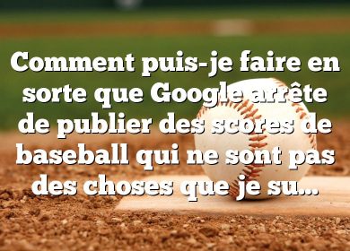 Comment puis-je faire en sorte que Google arrête de publier des scores de baseball qui ne sont pas des choses que je suis?