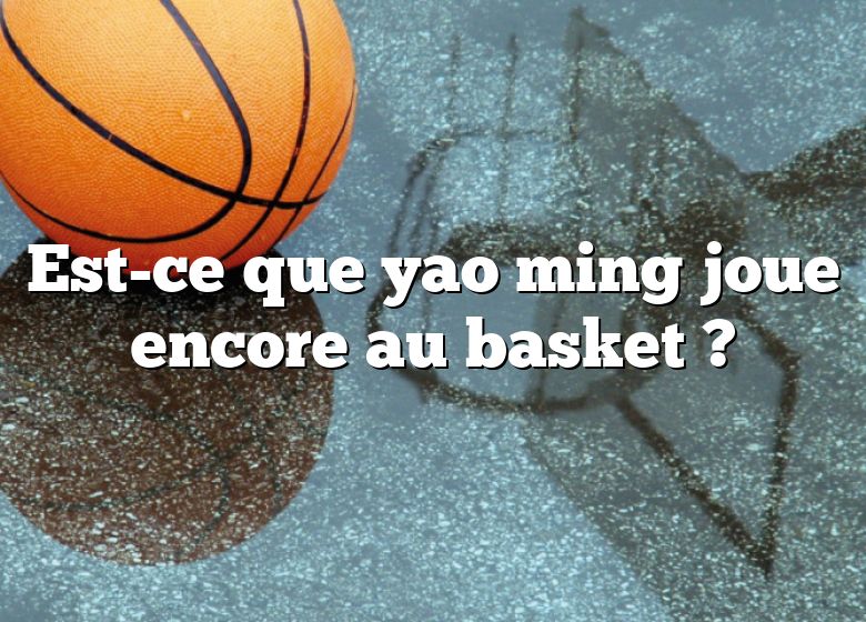 Est-ce que yao ming joue encore au basket ?