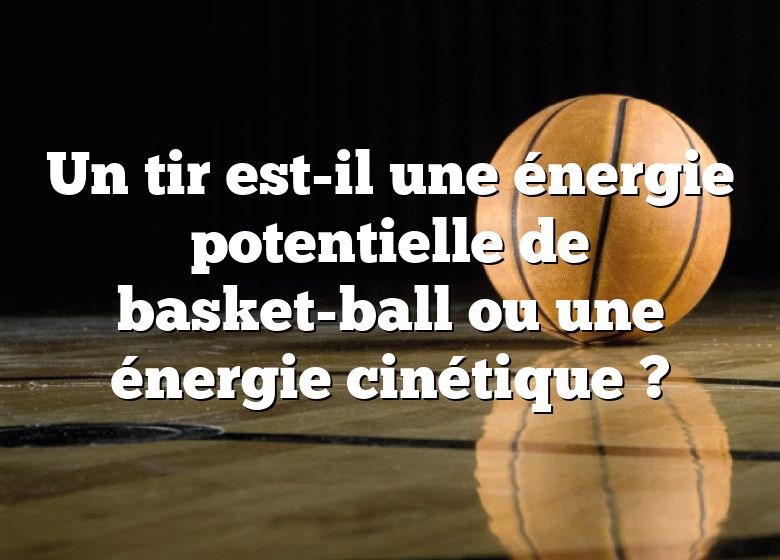 Un tir est-il une énergie potentielle de basket-ball ou une énergie cinétique ?